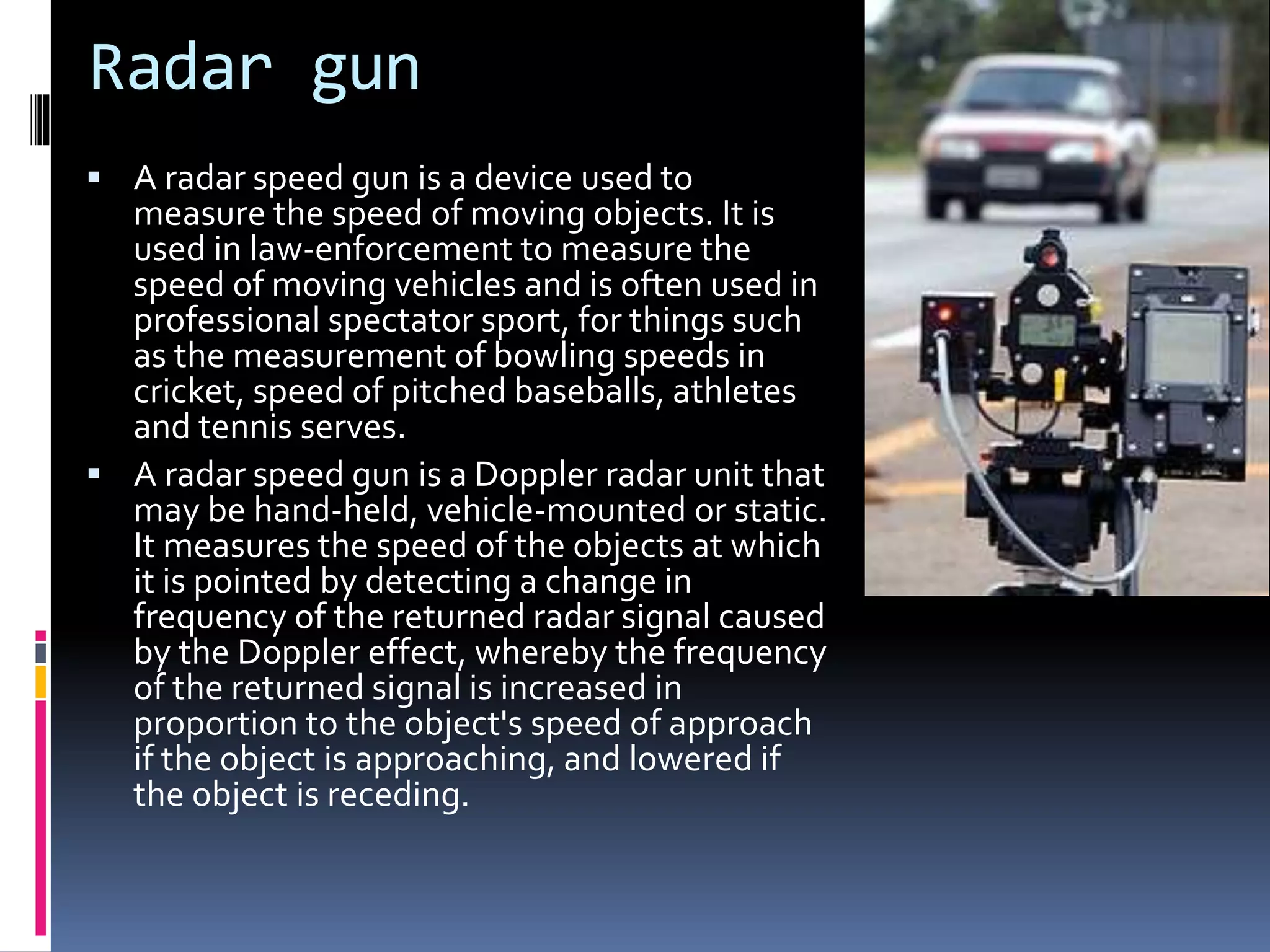 Radar gun
 A radar speed gun is a device used to
measure the speed of moving objects. It is
used in law-enforcement to measure the
speed of moving vehicles and is often used in
professional spectator sport, for things such
as the measurement of bowling speeds in
cricket, speed of pitched baseballs, athletes
and tennis serves.
 A radar speed gun is a Doppler radar unit that
may be hand-held, vehicle-mounted or static.
It measures the speed of the objects at which
it is pointed by detecting a change in
frequency of the returned radar signal caused
by the Doppler effect, whereby the frequency
of the returned signal is increased in
proportion to the object's speed of approach
if the object is approaching, and lowered if
the object is receding.
 