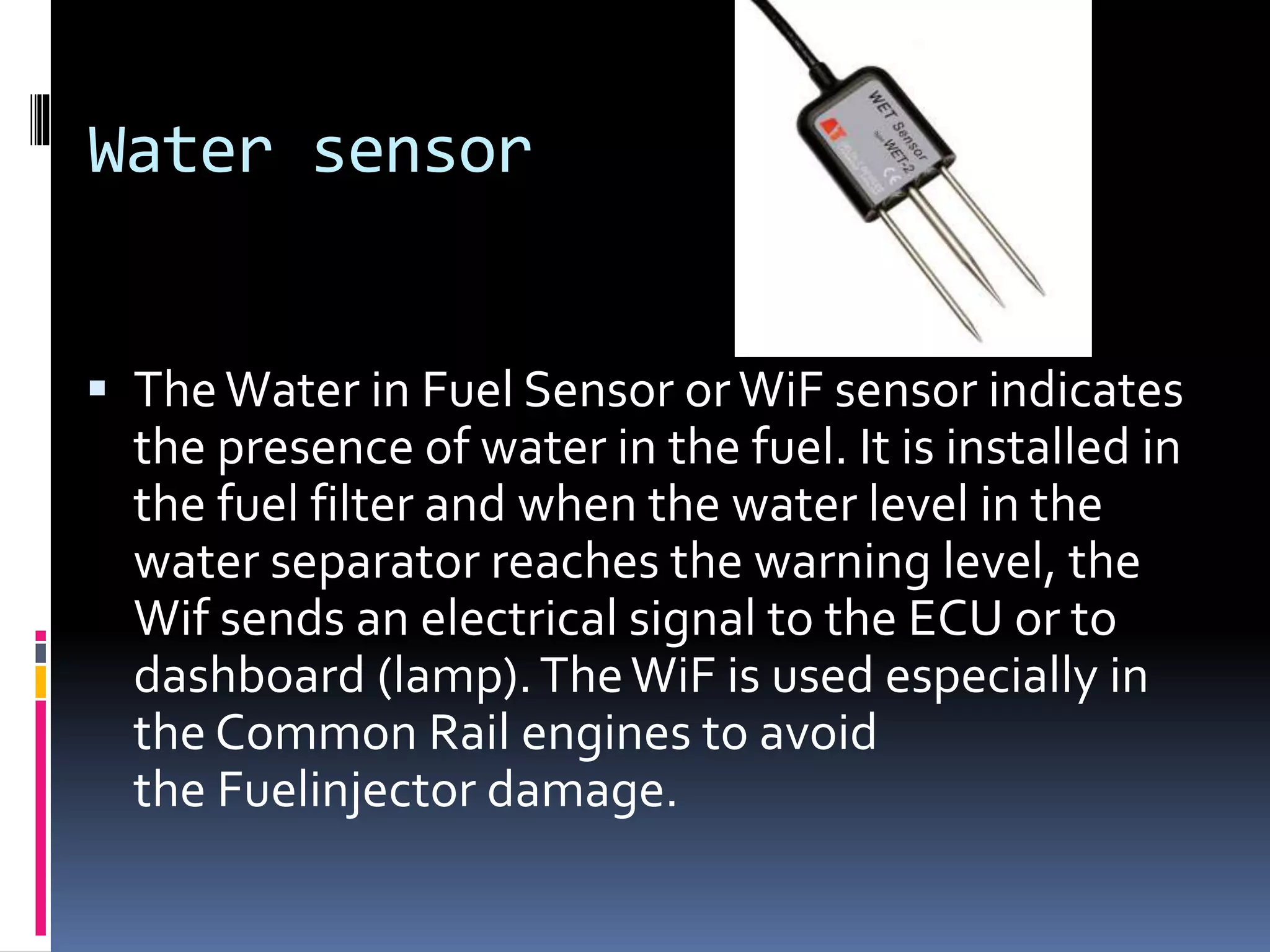 Water sensor
 TheWater in Fuel Sensor orWiF sensor indicates
the presence of water in the fuel. It is installed in
the fuel filter and when the water level in the
water separator reaches the warning level, the
Wif sends an electrical signal to the ECU or to
dashboard (lamp).TheWiF is used especially in
the Common Rail engines to avoid
the Fuelinjector damage.
 