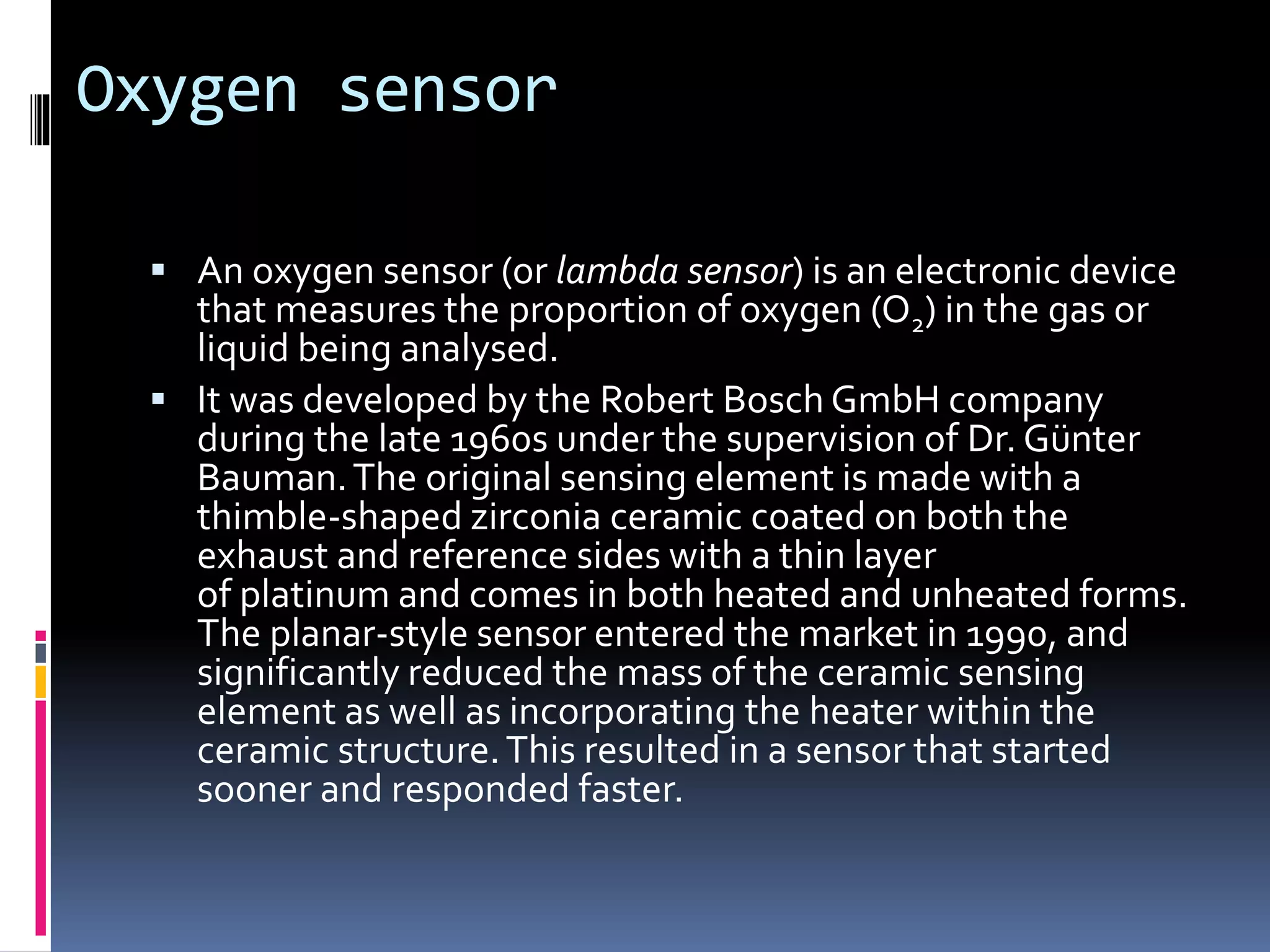 Oxygen sensor
 An oxygen sensor (or lambda sensor) is an electronic device
that measures the proportion of oxygen (O2) in the gas or
liquid being analysed.
 It was developed by the Robert Bosch GmbH company
during the late 1960s under the supervision of Dr. Günter
Bauman.The original sensing element is made with a
thimble-shaped zirconia ceramic coated on both the
exhaust and reference sides with a thin layer
of platinum and comes in both heated and unheated forms.
The planar-style sensor entered the market in 1990, and
significantly reduced the mass of the ceramic sensing
element as well as incorporating the heater within the
ceramic structure.This resulted in a sensor that started
sooner and responded faster.
 