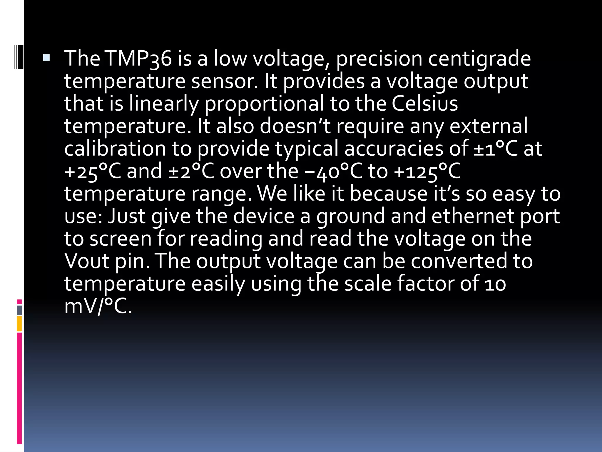  TheTMP36 is a low voltage, precision centigrade
temperature sensor. It provides a voltage output
that is linearly proportional to the Celsius
temperature. It also doesn’t require any external
calibration to provide typical accuracies of ±1°C at
+25°C and ±2°C over the −40°C to +125°C
temperature range.We like it because it’s so easy to
use: Just give the device a ground and ethernet port
to screen for reading and read the voltage on the
Vout pin.The output voltage can be converted to
temperature easily using the scale factor of 10
mV/°C.
 