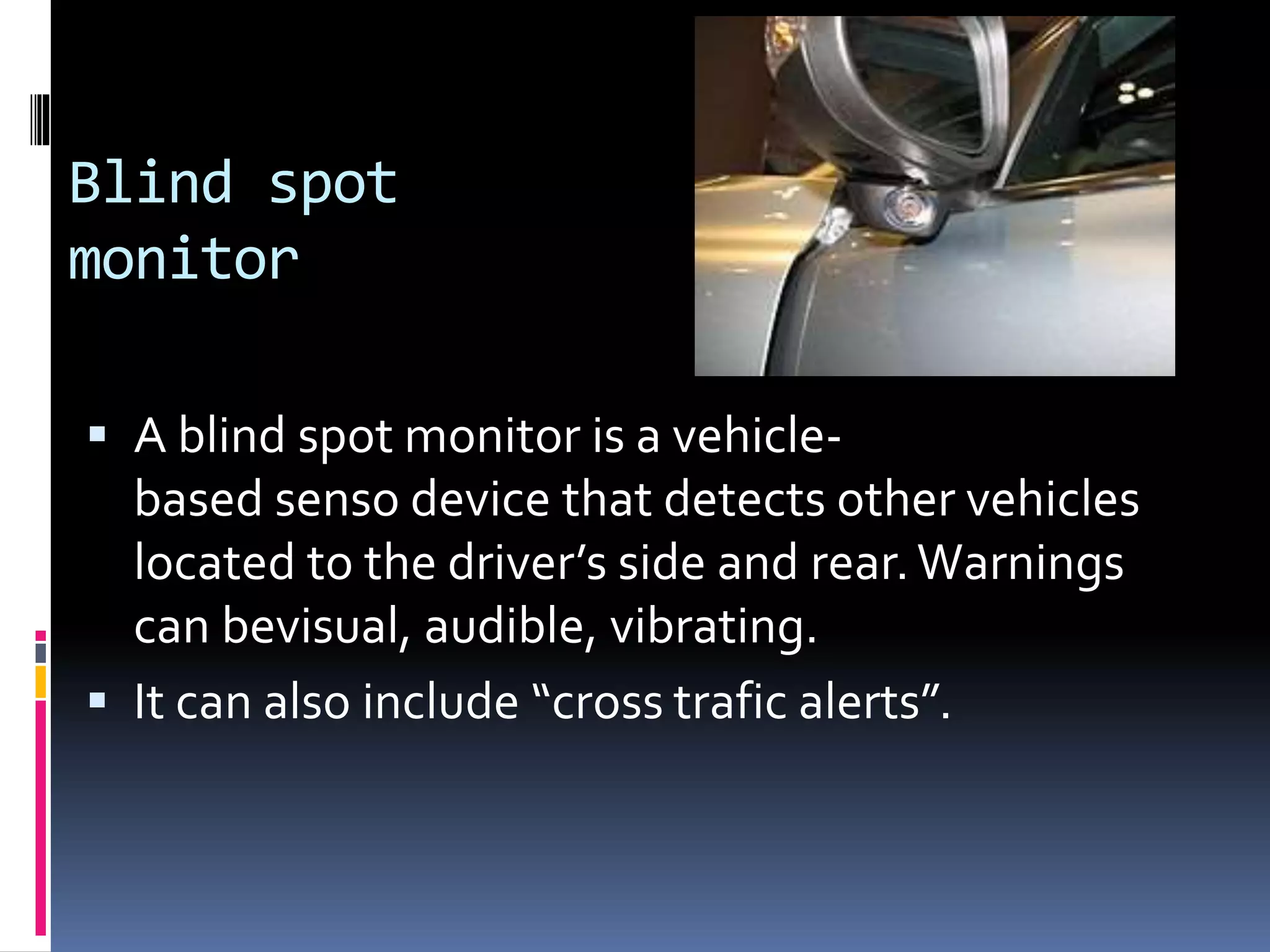 Blind spot
monitor
 A blind spot monitor is a vehicle-
based senso device that detects other vehicles
located to the driver’s side and rear.Warnings
can bevisual, audible, vibrating.
 It can also include “cross trafic alerts”.
 
