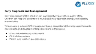Early Diagnosis and Management
Early diagnosis of SPD in children can significantly improve their quality of life.
Children can reap the benefits of a multidisciplinary approach along with necessary
interventions
To formulate a suitable SPD management plan, occupational therapists, psychologists,
neurologists, and developmental pediatricians at Plexus use:
● Standardized sensory assessments
● Clinical observations
● Parent (and teacher) questionnaires
 