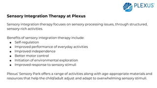 Sensory Integration Therapy at Plexus
Sensory integration therapy focuses on sensory processing issues, through structured,
sensory-rich activities.
Benefits of sensory integration therapy include:
● Self-regulation
● Improved performance of everyday activities
● Improved independence
● Better motor control
● Initiation of environmental exploration
● Improved response to sensory stimuli
Plexus’ Sensory Park offers a range of activities along with age-appropriate materials and
resources that help the child/adult adjust and adapt to overwhelming sensory stimuli.
 