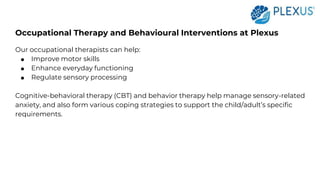 Occupational Therapy and Behavioural Interventions at Plexus
Our occupational therapists can help:
● Improve motor skills
● Enhance everyday functioning
● Regulate sensory processing
Cognitive-behavioral therapy (CBT) and behavior therapy help manage sensory-related
anxiety, and also form various coping strategies to support the child/adult’s specific
requirements.
 