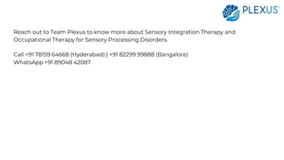 Reach out to Team Plexus to know more about Sensory Integration Therapy and
Occupational Therapy for Sensory Processing Disorders.
Call +91 78159 64668 (Hyderabad) | +91 82299 99888 (Bangalore)
WhatsApp +91 89048 42087
 