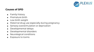 Causes of SPD
● Family history
● Premature birth
● Low birth weight
● Maternal drug use especially during pregnancy
● Sensory overstimulation or deprivation
● Developmental delays
● Developmental disorders
● Neurological conditions
● Exposure to toxins
 