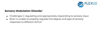 Sensory Modulation Disorder
● Challenges in regulating and appropriately responding to sensory input
● Brain is unable to properly regulate the degree and type of sensory
responses to different stimuli
 