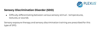 Sensory Discrimination Disorder (SDD)
● Difficulty differentiating between various sensory stimuli - temperatures,
textures, or sounds
Sensory exposure therapy and sensory discrimination training are prescribed for this
type of SPD.
 
