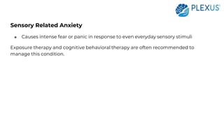 Sensory Related Anxiety
● Causes intense fear or panic in response to even everyday sensory stimuli
Exposure therapy and cognitive behavioral therapy are often recommended to
manage this condition.
 