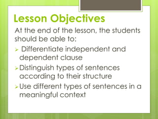 Lesson Objectives 
At the end of the lesson, the students 
should be able to: 
 Differentiate independent and 
dependent clause 
Distinguish types of sentences 
according to their structure 
Use different types of sentences in a 
meaningful context 
 