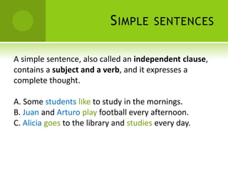 S IMPLE      SENTENCES


A simple sentence, also called an independent clause,
contains a subject and a verb, and it expresses a
complete thought.

A. Some students like to study in the mornings.
B. Juan and Arturo play football every afternoon.
C. Alicia goes to the library and studies every day.
 