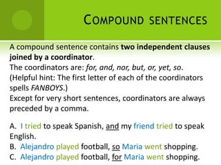 C OMPOUND           SENTENCES

A compound sentence contains two independent clauses
joined by a coordinator.
The coordinators are: for, and, nor, but, or, yet, so.
(Helpful hint: The first letter of each of the coordinators
spells FANBOYS.)
Except for very short sentences, coordinators are always
preceded by a comma.

A. I tried to speak Spanish, and my friend tried to speak
English.
B. Alejandro played football, so Maria went shopping.
C. Alejandro played football, for Maria went shopping.
 
