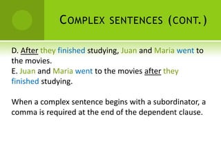 C OMPLEX SENTENCES ( CONT.)

D. After they finished studying, Juan and Maria went to
the movies.
E. Juan and Maria went to the movies after they
finished studying.

When a complex sentence begins with a subordinator, a
comma is required at the end of the dependent clause.
 