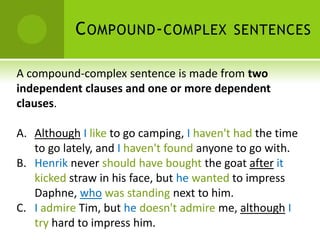 C OMPOUND - COMPLEX SENTENCES

A compound-complex sentence is made from two
independent clauses and one or more dependent
clauses.

A. Although I like to go camping, I haven't had the time
   to go lately, and I haven't found anyone to go with.
B. Henrik never should have bought the goat after it
   kicked straw in his face, but he wanted to impress
   Daphne, who was standing next to him.
C. I admire Tim, but he doesn't admire me, although I
   try hard to impress him.
 