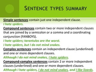S ENTENCE          TYPES SUMMARY

Simple sentences contain just one independent clause.
I hate spiders.
Compound sentences contain two or more independent clauses
that are joined by a semicolon or a comma and a coordinating
conjunction (FANBOYS).
I hate spiders; tarantulas are the worst.
I hate spiders, but I do not mind snakes.
Complex sentences contain an independent clause (underlined)
and one or more dependent clauses.
Although I do not mind snakes, I hate spiders.
Compound-complex sentences contain 2 or more independent
clauses (underlined) and one or more dependent clauses.
Although I hate spiders, I do not mind snakes, and I like lizards.
 