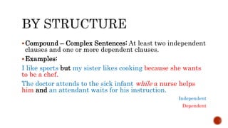 Compound – Complex Sentences: At least two independent
clauses and one or more dependent clauses.
Examples:
I like sports but my sister likes cooking because she wants
to be a chef.
The doctor attends to the sick infant while a nurse helps
him and an attendant waits for his instruction.
Independent
Dependent
 