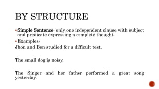 Simple Sentence: only one independent clause with subject
and predicate expressing a complete thought.
Examples:
Jhon and Ben studied for a difficult test.
The small dog is noisy.
The Singer and her father performed a great song
yesterday.
 