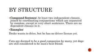 Compound Sentence: At least two independent clauses,
joined by coordinating conjunctions which are separated
by commas, except in very short sentences. There are no
dependent clauses in it.
Examples:
Drake wants to drive, but he has no driver license yet.
Cats are deemed to be a good companion by many, yet dogs
are still considered to be man’s best friend.
 