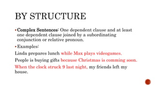 Complex Sentences: One dependent clause and at least
one dependent clause joined by a subordinating
conjunction or relative pronoun.
Examples:
Linda prepares lunch while Max plays videogames.
People is buying gifts because Christmas is comming soon.
When the clock struck 9 last night, my friends left my
house.
 