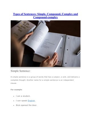Types of Sentences: Simple, Compound, Complex and
Compound-complex
Simple Sentence:
A simple sentence is a group of words that has a subject, a verb, and delivers a
complete thought. Another name for a simple senten ce is an independent
clause.
For example:
 I am a student.
 I can speak English.
 Nick opened the door.
 