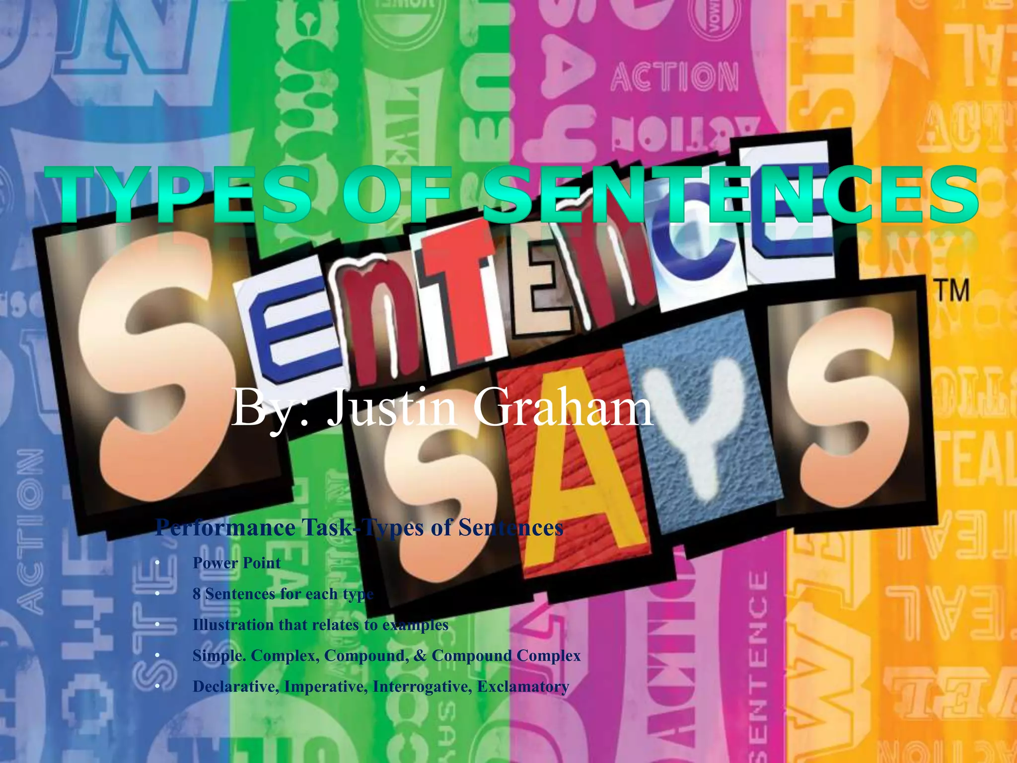By: Justin Graham
Performance Task-Types of Sentences
•

Power Point

•

8 Sentences for each type

•

Illustration that relates to examples

•

Simple. Complex, Compound, & Compound Complex

•

Declarative, Imperative, Interrogative, Exclamatory

 