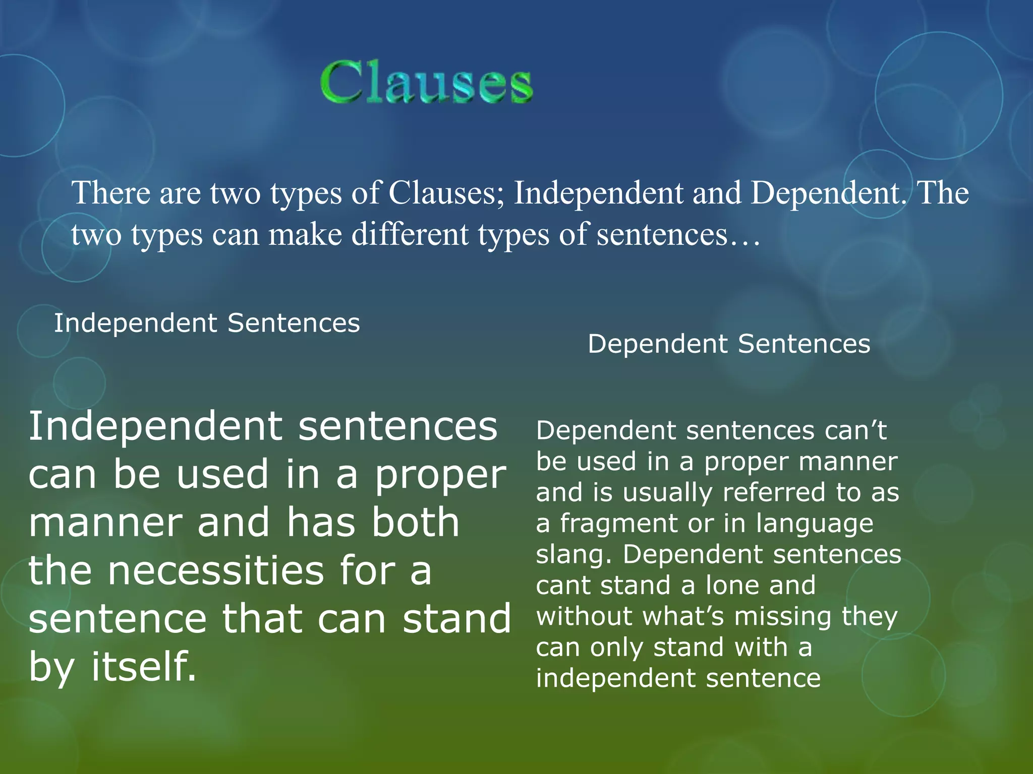 There are two types of Clauses; Independent and Dependent. The
two types can make different types of sentences…
Independent Sentences

Independent sentences
can be used in a proper
manner and has both
the necessities for a
sentence that can stand
by itself.

Dependent Sentences
Dependent sentences can’t
be used in a proper manner
and is usually referred to as
a fragment or in language
slang. Dependent sentences
cant stand a lone and
without what’s missing they
can only stand with a
independent sentence

 