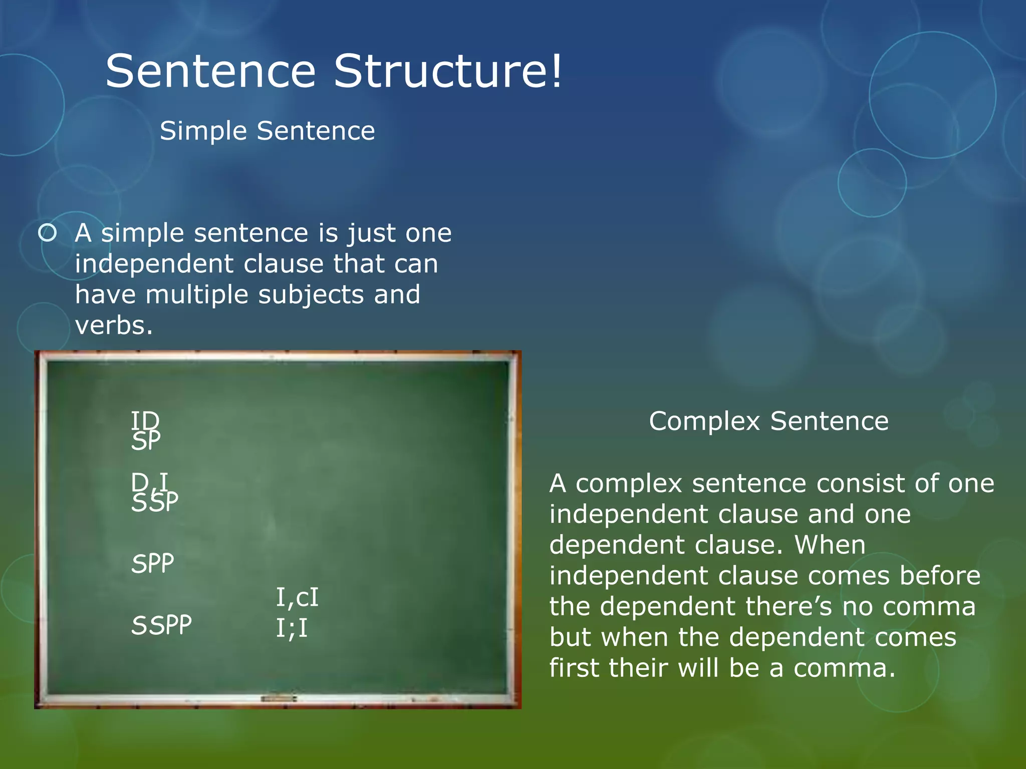 Sentence Structure!
Simple Sentence

 A simple sentence is just one
independent clause that can
have multiple subjects and
verbs.

ID
SP
 A compound sentence has two
D,I
independent and are joined by
SSP
Compound Sentence
a comma and conjunction or a
semi colon.
SPP
SSPP

I,cI
I;I

Complex Sentence
A complex sentence consist of one
independent clause and one
dependent clause. When
independent clause comes before
the dependent there’s no comma
but when the dependent comes
first their will be a comma.

 