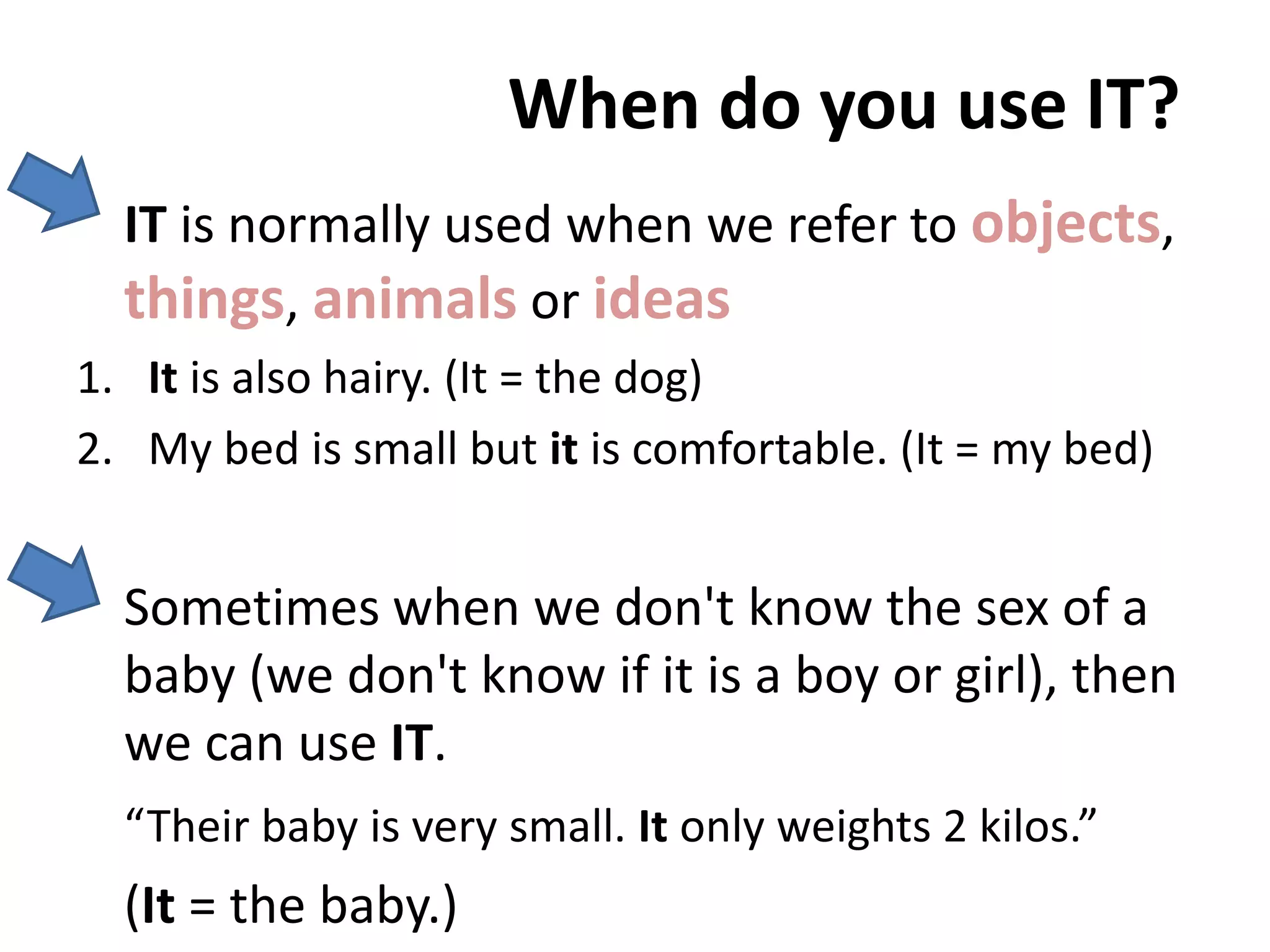 When do you use IT?
IT is normally used when we refer to objects,
things, animals or ideas
1. It is also hairy. (It = the dog)
2. My bed is small but it is comfortable. (It = my bed)
Sometimes when we don't know the sex of a
baby (we don't know if it is a boy or girl), then
we can use IT.
“Their baby is very small. It only weights 2 kilos.”
(It = the baby.)
 