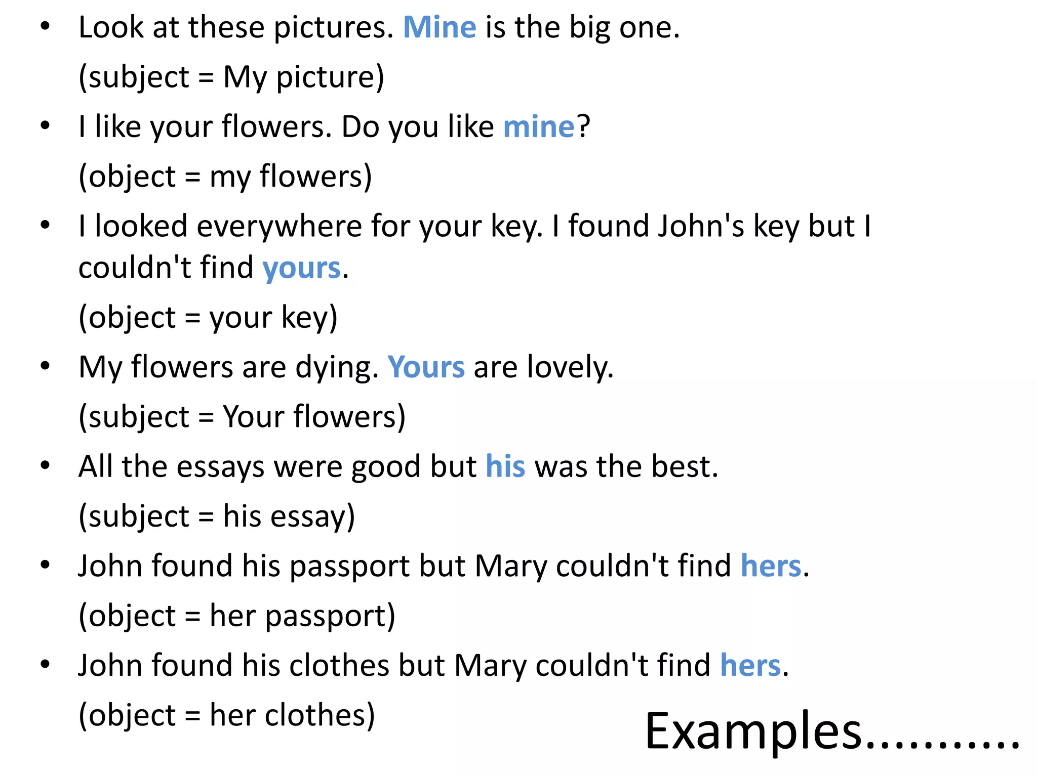 Examples...........
• Look at these pictures. Mine is the big one.
(subject = My picture)
• I like your flowers. Do you like mine?
(object = my flowers)
• I looked everywhere for your key. I found John's key but I
couldn't find yours.
(object = your key)
• My flowers are dying. Yours are lovely.
(subject = Your flowers)
• All the essays were good but his was the best.
(subject = his essay)
• John found his passport but Mary couldn't find hers.
(object = her passport)
• John found his clothes but Mary couldn't find hers.
(object = her clothes)
 