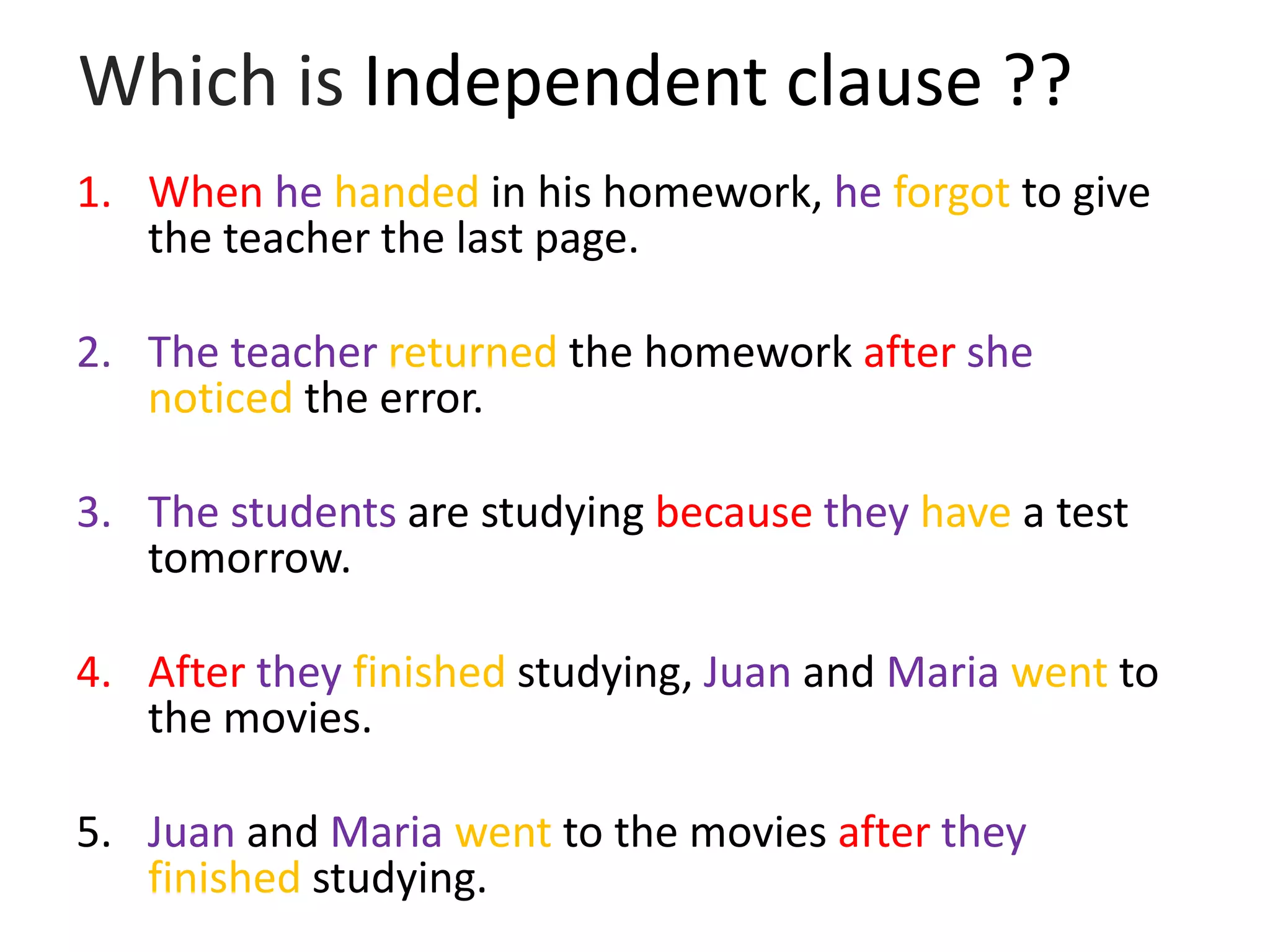 Which is Independent clause ??
1. When he handed in his homework, he forgot to give
the teacher the last page.
2. The teacher returned the homework after she
noticed the error.
3. The students are studying because they have a test
tomorrow.
4. After they finished studying, Juan and Maria went to
the movies.
5. Juan and Maria went to the movies after they
finished studying.
 
