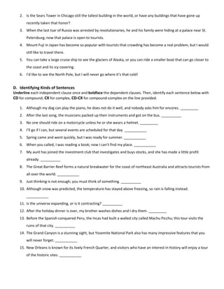 2. Is the Sears Tower in Chicago still the tallest building in the world, or have any buildings that have gone up
recently taken that honor?
3. When the last tsar of Russia was arrested by revolutionaries, he and his family were hiding at a palace near St.
Petersburg; now that palace is open to tourists.
4. Mount Fuji in Japan has become so popular with tourists that crowding has become a real problem, but I would
still like to travel there.
5. You can take a large cruise ship to see the glaciers of Alaska, or you can ride a smaller boat that can go closer to
the coast and its icy covering.
6. I’d like to see the North Pole, but I will never go where it’s that cold!

D. Identifying Kinds of Sentences
Underline each independent clause once and boldface the dependent clauses. Then, identify each sentence below with
CD for compound, CX for complex, CD-CX for compound-complex on the line provided.
1. Although my dog can play the piano, he does not do it well, and nobody asks him for encores. _________
2. After the last song, the musicians packed up their instruments and got on the bus. __________
3. No one should ride on a motorcycle unless he or she wears a helmet. _________
4. I’ll go if I can, but several events are scheduled for that day. ___________
5. Spring came and went quickly, but I was ready for summer. ___________
6. When you called, I was reading a book; now I can’t find my place. ___________
7. My aunt has joined the investment club that investigates and buys stocks, and she has made a little profit
already. __________
8. The Great Barrier Reef forms a natural breakwater for the coast of northeast Australia and attracts tourists from
all over the world. ___________
9. Just thinking is not enough; you must think of something. __________
10. Although snow was predicted, the temperature has stayed above freezing, so rain is falling instead.
___________
11. Is the universe expanding, or is it contracting? __________
12. After the holiday dinner is over, my brother washes dishes and I dry them. _________
13. Before the Spanish conquered Peru, the Incas had built a walled city called Machu Picchu; this tour visits the
ruins of that city. __________
14. The Grand Canyon is a stunning sight, but Yosemite National Park also has many impressive features that you
will never forget. ___________
15. New Orleans is known for its lively French Quarter, and visitors who have an interest in history will enjoy a tour
of the historic sites. ___________

 