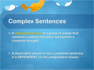 Complex Sentences
 A dependent clause is a group of words that
 contains a subject but does not express a
 complete thought.



 A dependent clause is not a complete sentence
 it is DEPENDENT on the independent clause.
 