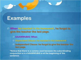 Examples
When he handed in his homework, he forgot to
give the teacher the last page.
     AAAWWUBIS: When
     Dependent Clause: he handed in his homework
     Independent Clause: he forgot to give the teacher the
     last page.
*Notice that there is a comma used because the subordinating
conjunction a.k.a AAAWWUBIS is at the beginning of the
sentence.
 