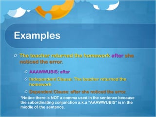 Examples
The teacher returned the homework after she
noticed the error.
     AAAWWUBIS: after
     Independent Clause: The teacher returned the
     homework
     Dependent Clause: after she noticed the error.
 *Notice there is NOT a comma used in the sentence because
 the subordinating conjunction a.k.a “AAAWWUBIS” is in the
 middle of the sentence.
 