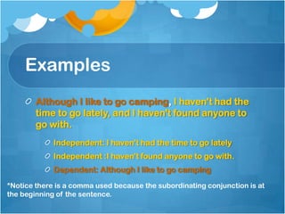 Examples
        Although I like to go camping, I haven't had the
        time to go lately, and I haven't found anyone to
        go with.
             Independent: I haven't had the time to go lately
             Independent :I haven't found anyone to go with.
             Dependent: Although I like to go camping
*Notice there is a comma used because the subordinating conjunction is at
the beginning of the sentence.
 