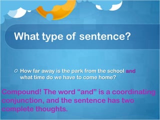 What type of sentence?


     How far away is the park from the school and
     what time do we have to come home?

Compound! The word “and” is a coordinating
conjunction, and the sentence has two
complete thoughts.
 