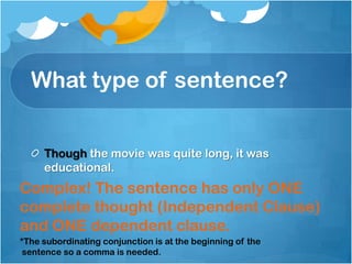 What type of sentence?


     Though the movie was quite long, it was
     educational.
Complex! The sentence has only ONE
complete thought (Independent Clause)
and ONE dependent clause.
*The subordinating conjunction is at the beginning of the
 sentence so a comma is needed.
 
