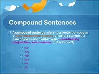 Compound Sentences
A compound sentence refers to a sentence made up
of two independent clauses (or simple sentences)
connected to one another with a coordinating
conjunction, and a comma. (F.A.N.B.O.Y.S)
       For
       And
       Nor
       But
       Yet
       So
 