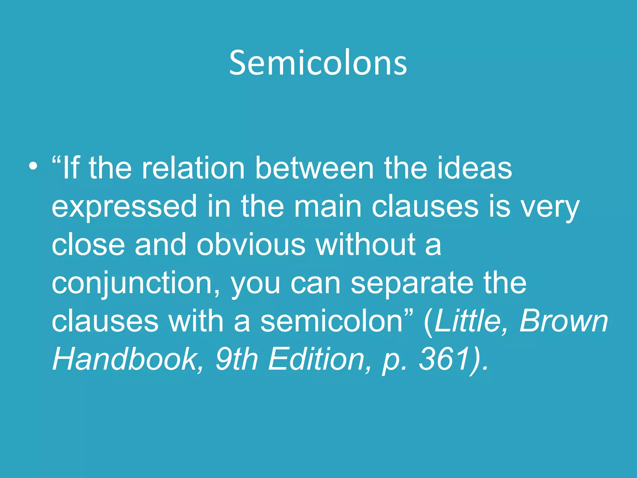 Semicolons
• “If the relation between the ideas
expressed in the main clauses is very
close and obvious without a
conjunction, you can separate the
clauses with a semicolon” (Little, Brown
Handbook, 9th Edition, p. 361).
 