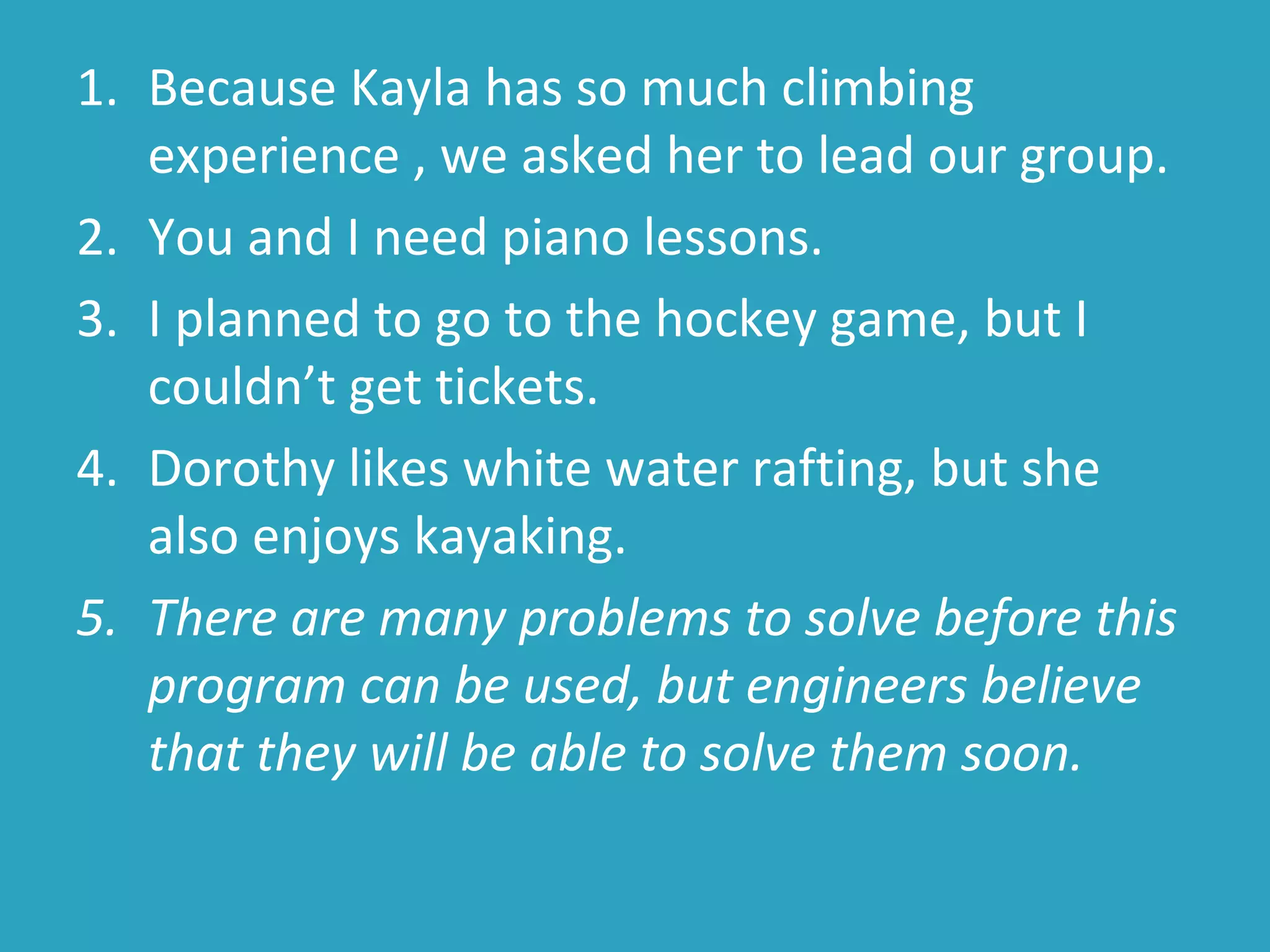 1. Because Kayla has so much climbing
experience , we asked her to lead our group.
2. You and I need piano lessons.
3. I planned to go to the hockey game, but I
couldn’t get tickets.
4. Dorothy likes white water rafting, but she
also enjoys kayaking.
5. There are many problems to solve before this
program can be used, but engineers believe
that they will be able to solve them soon.
 