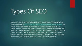 Types Of SEO
SEARCH ENGINE OPTIMIZATION (SEO) IS A CRITICAL COMPONENT OF
ANY SUCCESSFUL BEST DIGITAL MARKETING SERVICES IN INDIA. IT'S
A MULTIFACETED APPROACH AIMED AT IMPROVING A WEBSITE'S
VISIBILITY ON SEARCH ENGINE RESULTS PAGES (SERPS). HOWEVER, SEO
IS NOT A ONE-SIZE-FITS-ALL SOLUTION. THERE ARE VARIOUS TYPES OF
SEO ACTIVITIES THAT BUSINESSES CAN EMPLOY TO ENHANCE THEIR
ONLINE PRESENCE AND ATTRACT ORGANIC TRAFFIC. IN THIS ARTICLE,
WE'LL EXPLORE SOME OF THE KEY TYPES OF SEO ACTIVITIES.
 