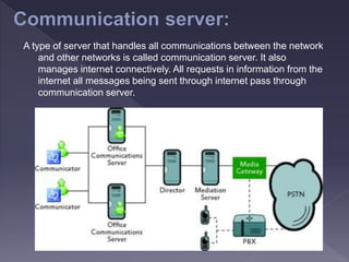 A type of server that handles all communications between the network
and other networks is called communication server. It also
manages internet connectively. All requests in information from the
internet all messages being sent through internet pass through
communication server.
 