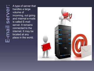 A type of server that
handles a large
volume of
incoming, out going
and internal e-mails
is called E-mail
server. It remains
connected to the
internet. It may be
located at any
place in the world.
 