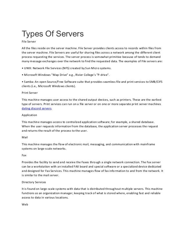 Types Of Servers
File Server
All the files reside on the server machine. File Server provides clients access to records within files from
the server machine. File Servers are useful for sharing files across a network among the different client
process requesting the services. The server process is somewhat primitive because of tends to demand
many message exchanges over the network to find the requested data. The examples of File servers are:
• UNIX: Network File Services (NFS) created by Sun Micro systems.
• Microsoft Windows "Map Drive" e.g., Rivier College's "P-drive".
• Samba: An open Source/Free Software suite that provides seamless file and print services to SMB/CIFS
clients (i.e., Microsoft Windows clients).
Print Server
This machine manages user access to the shared output devices, such as printers. These are the earliest
type of servers. Print services can run on a file server or on one or more separate print server machines
dating discord servers.
Application
This machine manages access to centralized application software; for example, a shared database.
When the user requests information from the database, the application server processes the request
and returns the result of the process to the user.
Mail
This machine manages the flow of electronic mail, messaging, and communication with mainframe
systems on large-scale networks.
Fax
Provides the facility to send and receive the Faxes through a single network connection. The Fax server
can be a workstation with an installed FAX board and special software or a specialized device dedicated
and designed for Fax Services. This machine manages flow of fax information to and from the network. It
is similar to the mail server.
Directory Services
It is found on large-scale systems with data that is distributed throughout multiple servers. This machine
functions as an organization manager, keeping track of what is stored where, enabling fast and reliable
access to data in various locations.
Web
 