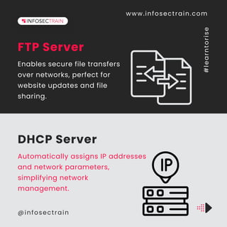 FTP Server
Enables secure file transfers
over networks, perfect for
website updates and file
sharing.
DHCP Server
Automatically assigns IP addresses
and network parameters,
simplifying network
management.
www.infosectrain.com
@infosectrain
#
l
e
a
r
n
t
o
r
i
s
e
 