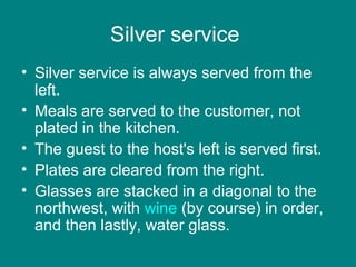 Silver service
• Silver service is always served from the
left.
• Meals are served to the customer, not
plated in the kitchen.
• The guest to the host's left is served first.
• Plates are cleared from the right.
• Glasses are stacked in a diagonal to the
northwest, with wine (by course) in order,
and then lastly, water glass.
 