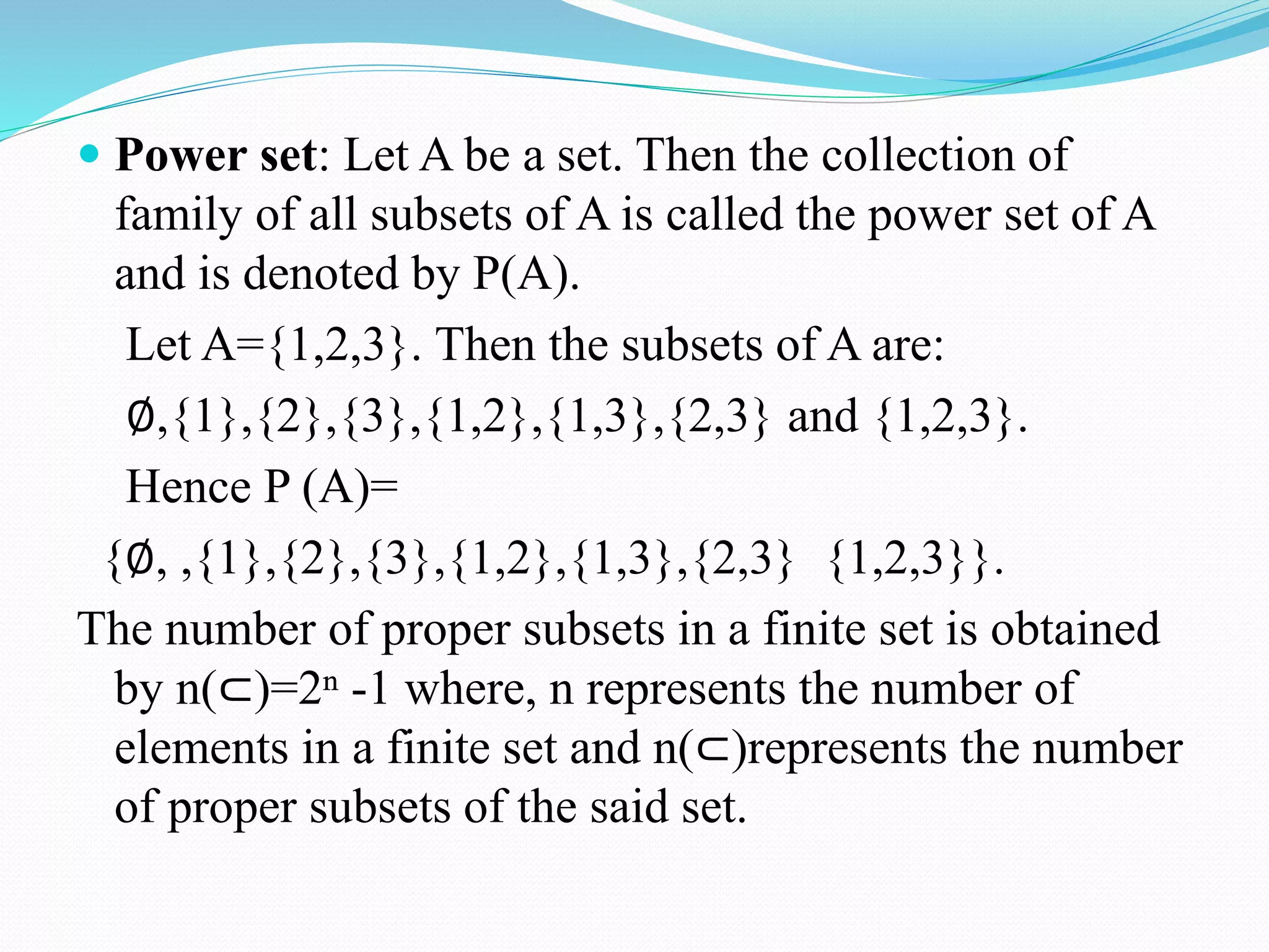  Power set: Let A be a set. Then the collection of
family of all subsets of A is called the power set of A
and is denoted by P(A).
Let A={1,2,3}. Then the subsets of A are:
∅,{1},{2},{3},{1,2},{1,3},{2,3} and {1,2,3}.
Hence P (A)=
{∅, ,{1},{2},{3},{1,2},{1,3},{2,3} {1,2,3}}.
The number of proper subsets in a finite set is obtained
by n(⊂)=2ⁿ -1 where, n represents the number of
elements in a finite set and n(⊂)represents the number
of proper subsets of the said set.
 