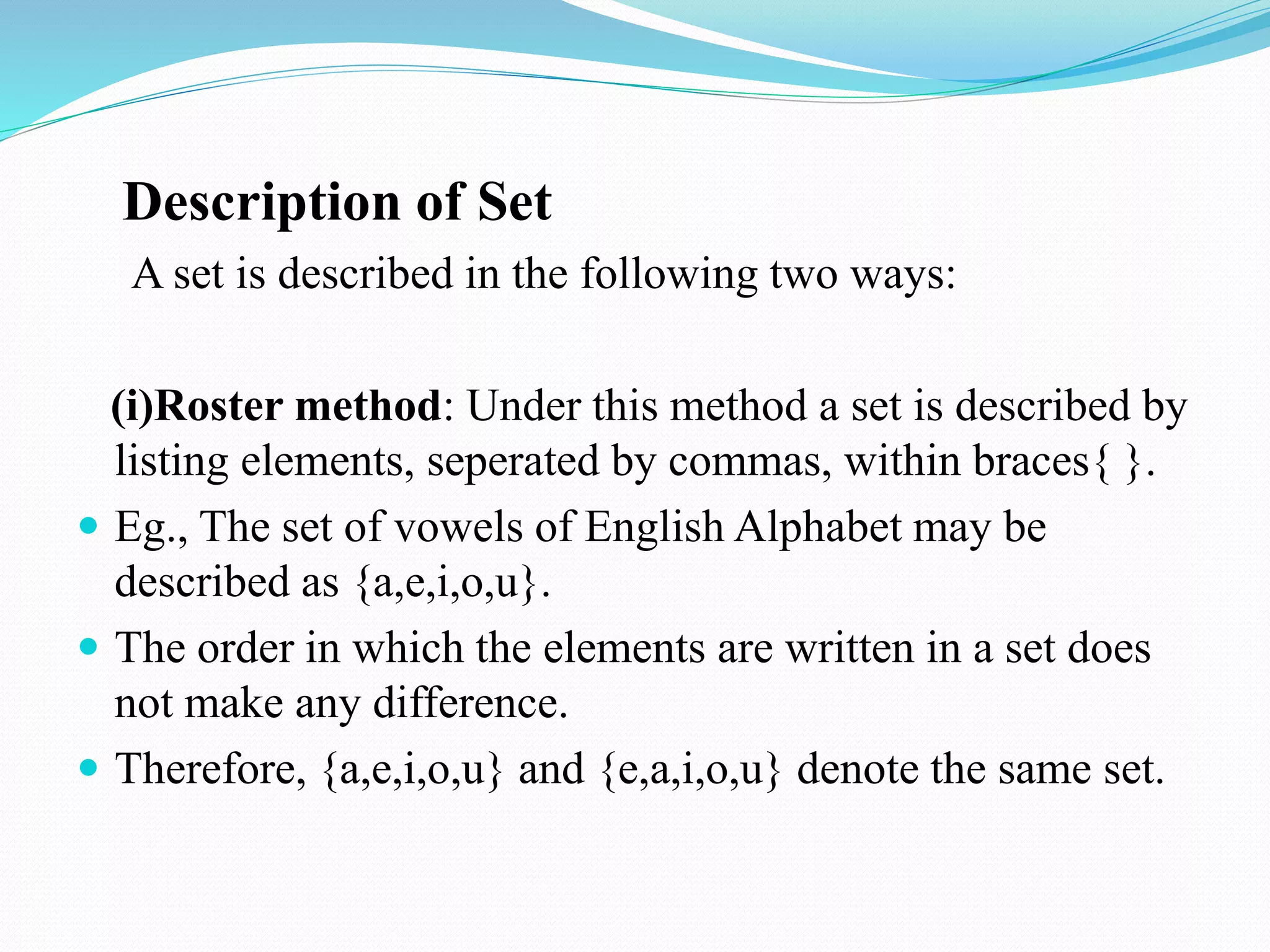 Description of Set
A set is described in the following two ways:
(i)Roster method: Under this method a set is described by
listing elements, seperated by commas, within braces{ }.
 Eg., The set of vowels of English Alphabet may be
described as {a,e,i,o,u}.
 The order in which the elements are written in a set does
not make any difference.
 Therefore, {a,e,i,o,u} and {e,a,i,o,u} denote the same set.
 