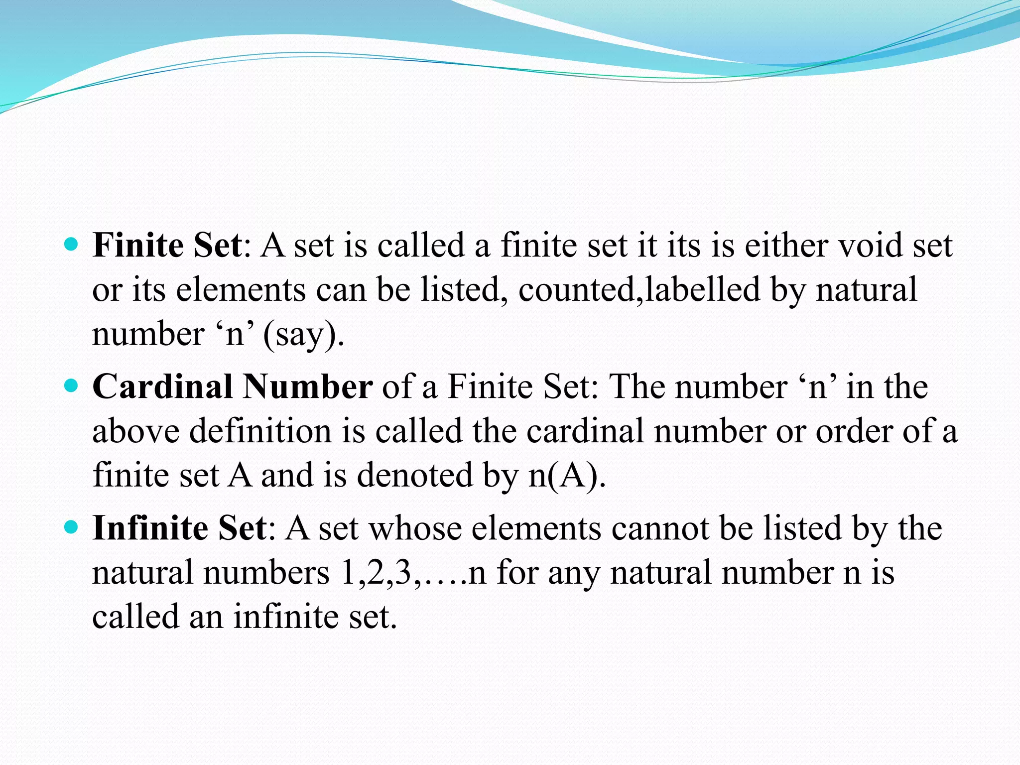  Finite Set: A set is called a finite set it its is either void set
or its elements can be listed, counted,labelled by natural
number ‘n’ (say).
 Cardinal Number of a Finite Set: The number ‘n’ in the
above definition is called the cardinal number or order of a
finite set A and is denoted by n(A).
 Infinite Set: A set whose elements cannot be listed by the
natural numbers 1,2,3,….n for any natural number n is
called an infinite set.
 