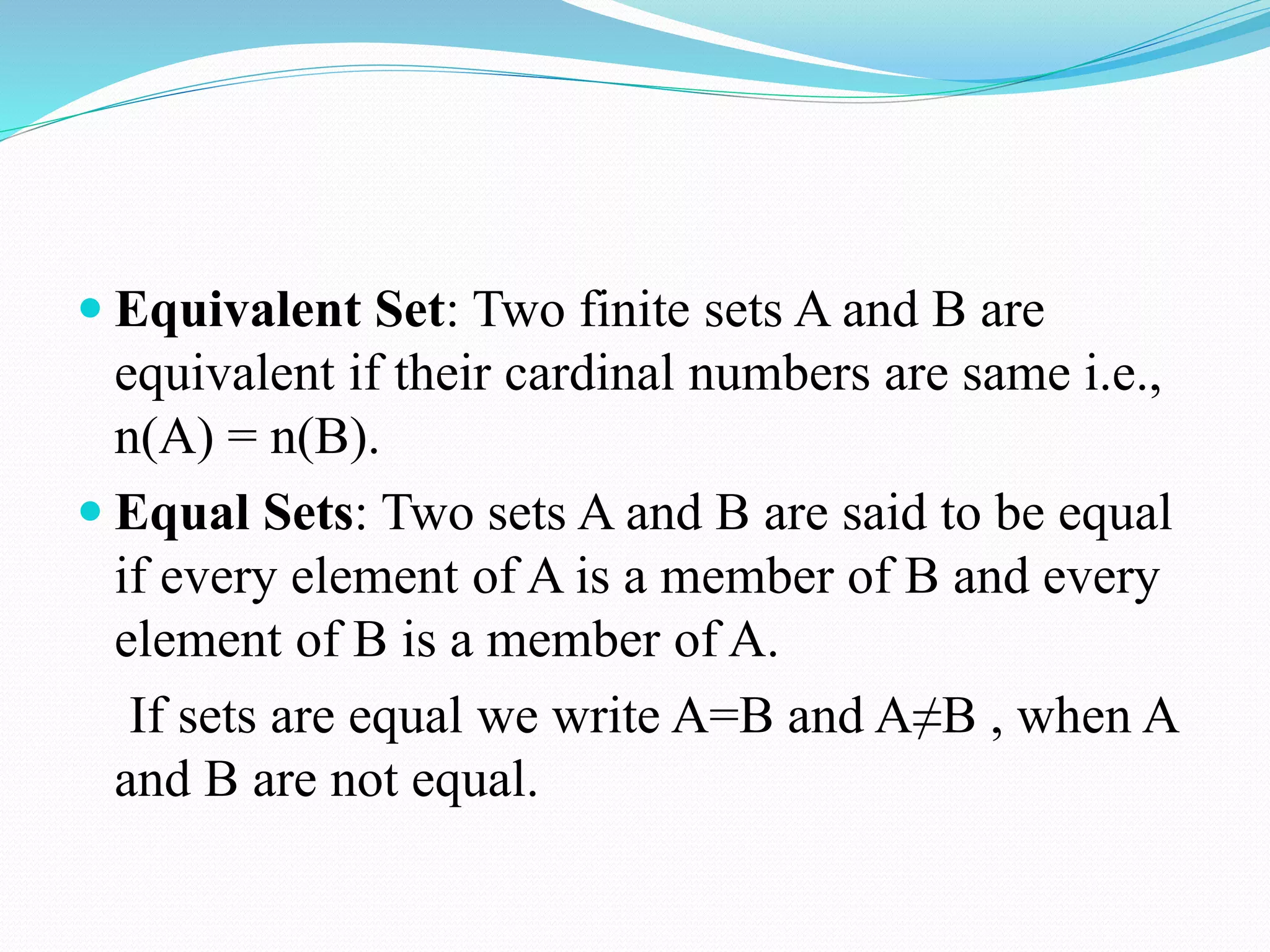  Equivalent Set: Two finite sets A and B are
equivalent if their cardinal numbers are same i.e.,
n(A) = n(B).
 Equal Sets: Two sets A and B are said to be equal
if every element of A is a member of B and every
element of B is a member of A.
If sets are equal we write A=B and A≠B , when A
and B are not equal.
 